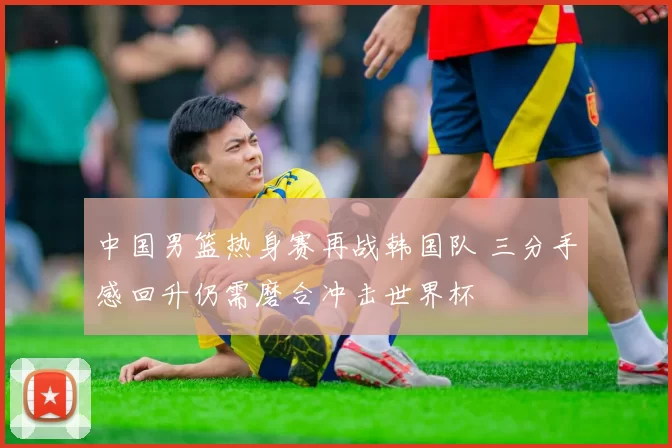 中国男篮热身赛再战韩国队 三分手感回升仍需磨合冲击世界杯