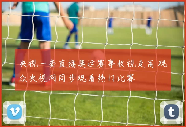 央视一套直播奥运赛事收视走高 观众央视网同步观看热门比赛