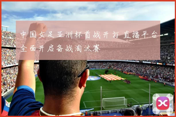 中国女足亚洲杯首战开打 直播平台全面开启备战淘汰赛