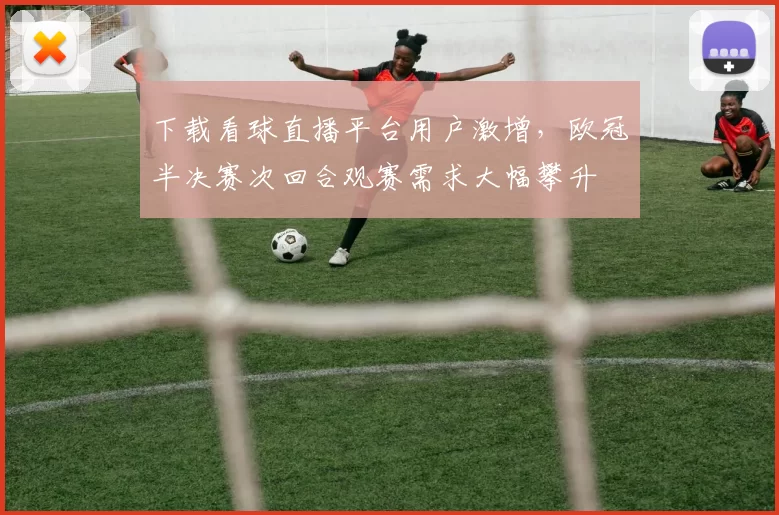 下载看球直播平台用户激增，欧冠半决赛次回合观赛需求大幅攀升