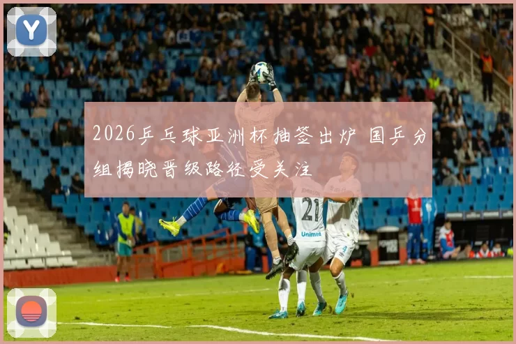 2026乒乓球亚洲杯抽签出炉 国乒分组揭晓晋级路径受关注