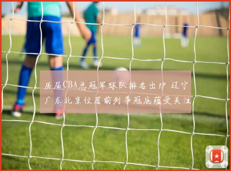 历届CBA总冠军球队排名出炉 辽宁广东北京位居前列争冠底蕴受关注