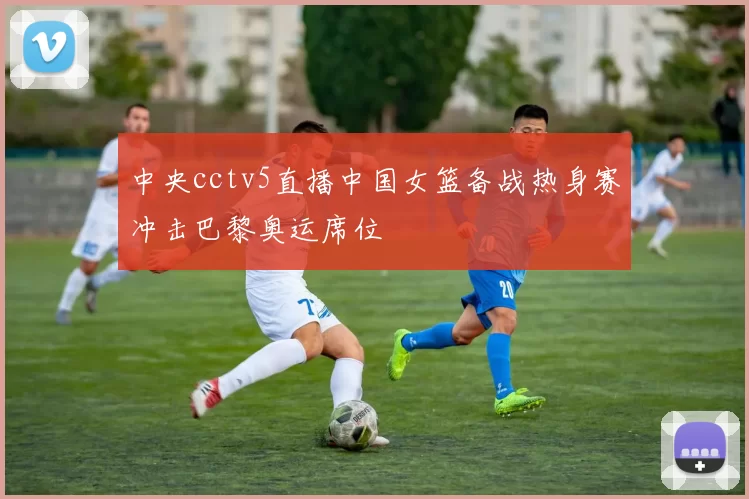 中央cctv5直播中国女篮备战热身赛冲击巴黎奥运席位