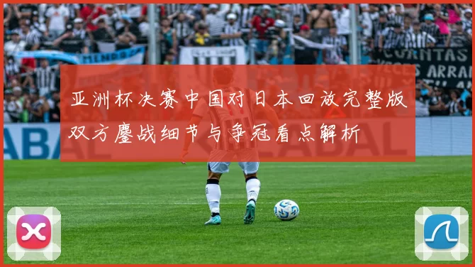 亚洲杯决赛中国对日本回放完整版双方鏖战细节与争冠看点解析
