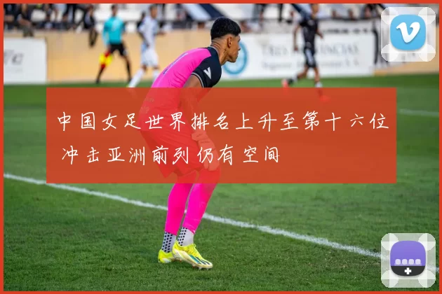 中国女足世界排名上升至第十六位 冲击亚洲前列仍有空间