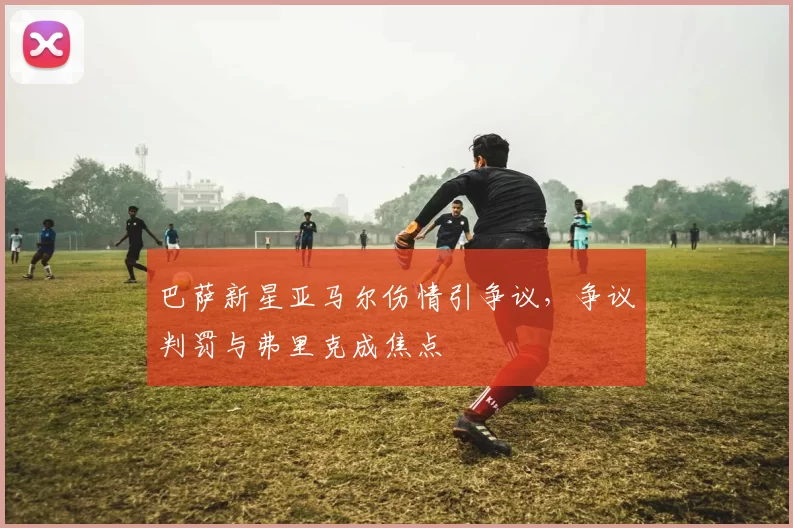 巴萨新星亚马尔伤情引争议，争议判罚与弗里克成焦点