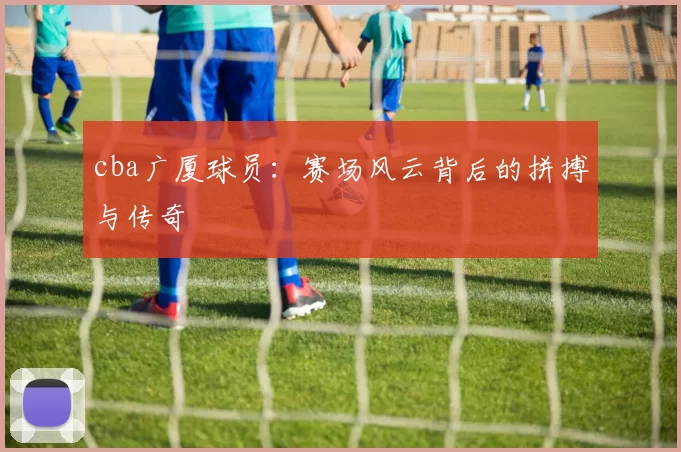 cba广厦球员:赛场风云背后的拼搏与传奇