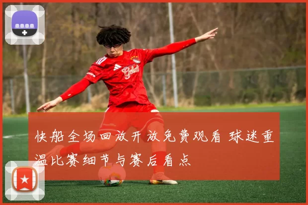 快船全场回放开放免费观看 球迷重温比赛细节与赛后看点
