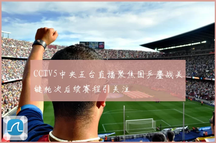 CCTV5中央五台直播聚焦国乒鏖战关键轮次后续赛程引关注