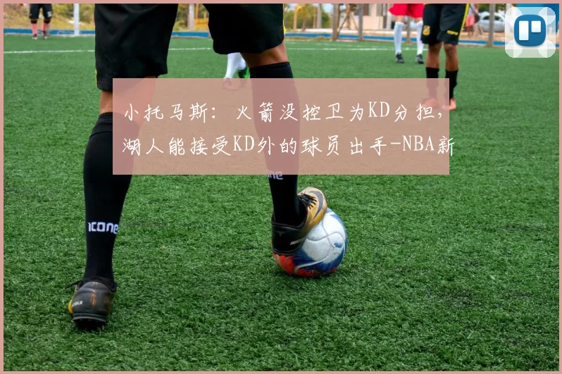 小托马斯：火箭没控卫为KD分担，湖人能接受KD外的球员出手-NBA新闻