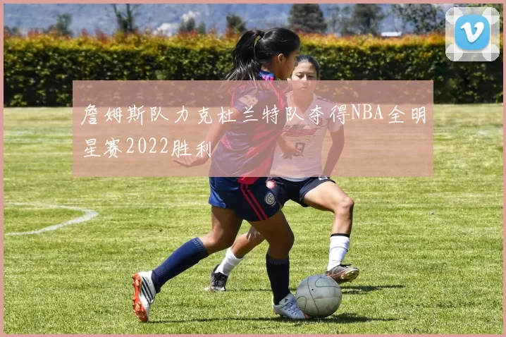 詹姆斯队力克杜兰特队夺得NBA全明星赛2022胜利