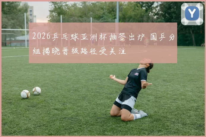 2026乒乓球亚洲杯抽签出炉 国乒分组揭晓晋级路径受关注