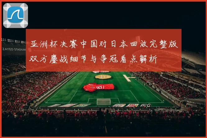 亚洲杯决赛中国对日本回放完整版双方鏖战细节与争冠看点解析
