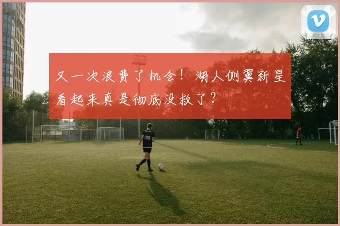 又一次浪费了机会!湖人侧翼新星看起来真是彻底没救了?