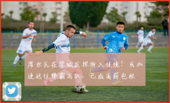 席尔瓦在蓉城发挥渐入佳境！或加速这位锋霸离队，已成高薪包袱