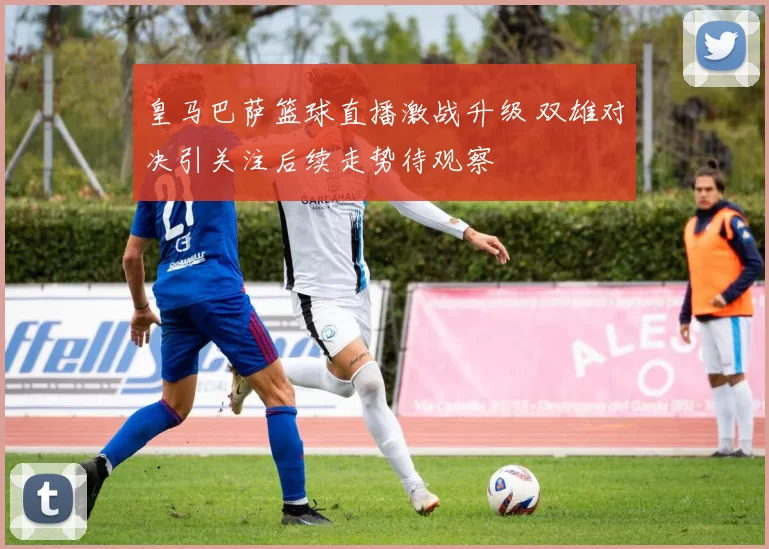 皇马巴萨篮球直播激战升级 双雄对决引关注后续走势待观察