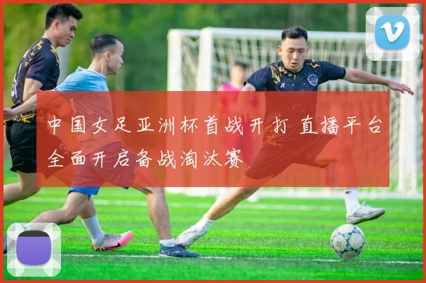 中国女足亚洲杯首战开打 直播平台全面开启备战淘汰赛