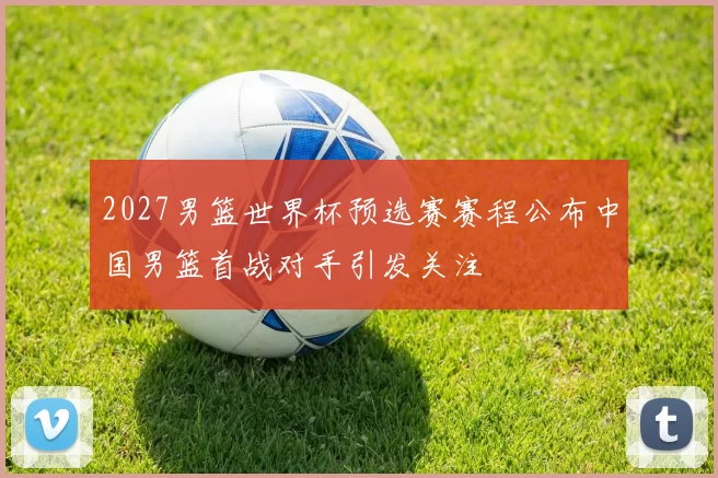 2027男篮世界杯预选赛赛程公布中国男篮首战对手引发关注