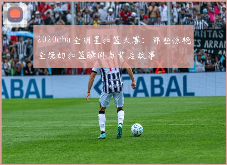 2020cba全明星扣篮大赛：那些惊艳全场的扣篮瞬间与背后故事