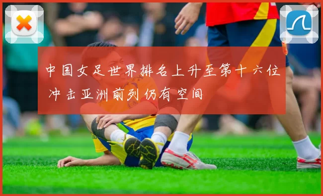中国女足世界排名上升至第十六位 冲击亚洲前列仍有空间