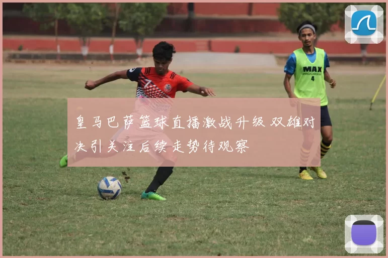 皇马巴萨篮球直播激战升级 双雄对决引关注后续走势待观察