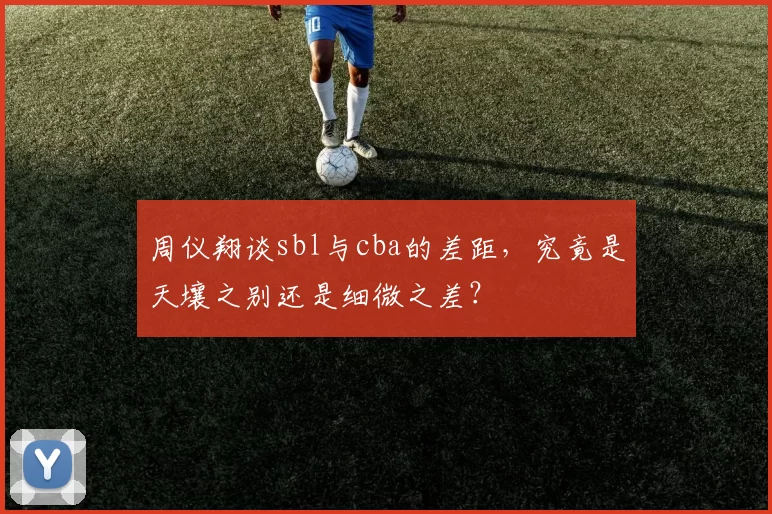 周仪翔谈sbl与cba的差距，究竟是天壤之别还是细微之差？
