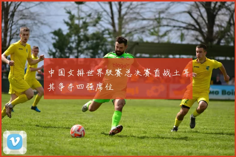中国女排世界联赛总决赛首战土耳其争夺四强席位