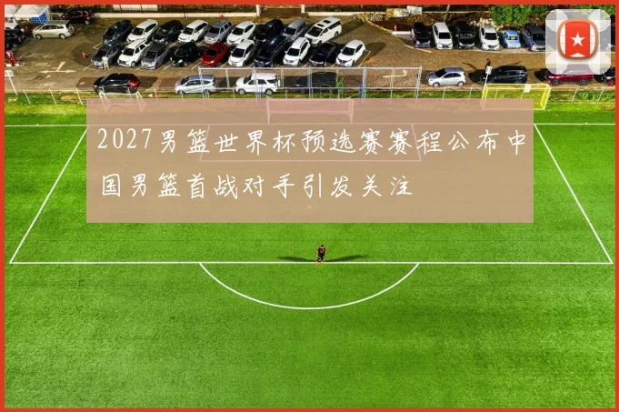 2027男篮世界杯预选赛赛程公布中国男篮首战对手引发关注