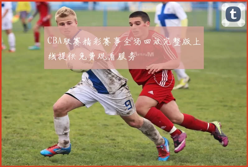 CBA联赛精彩赛事全场回放完整版上线提供免费观看服务