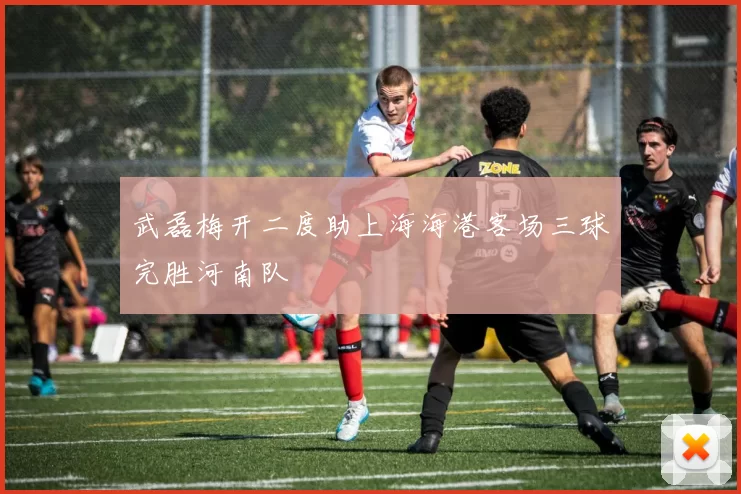 武磊梅开二度助上海海港客场三球完胜河南队