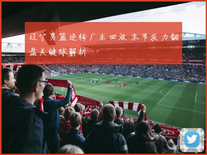 辽宁男篮逆转广东回放 末节发力翻盘关键球解析