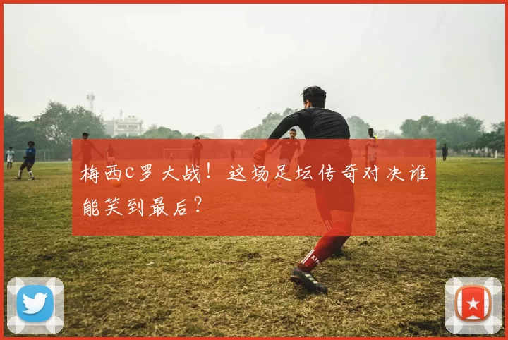 梅西c罗大战！这场足坛传奇对决谁能笑到最后？