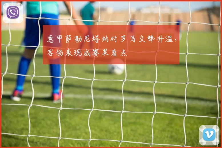 意甲萨勒尼塔纳对罗马交锋升温，客场表现成赛果看点