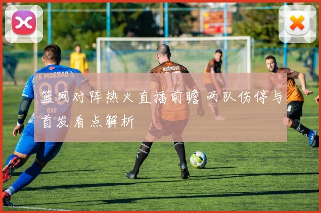 篮网对阵热火直播前瞻 两队伤停与首发看点解析