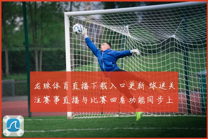 龙珠体育直播下载入口更新 球迷关注赛事直播与比赛回看功能同步上线