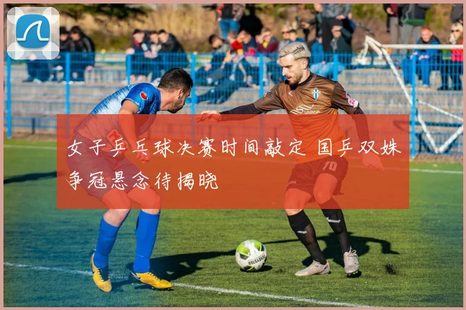 女子乒乓球决赛时间敲定 国乒双姝争冠悬念待揭晓