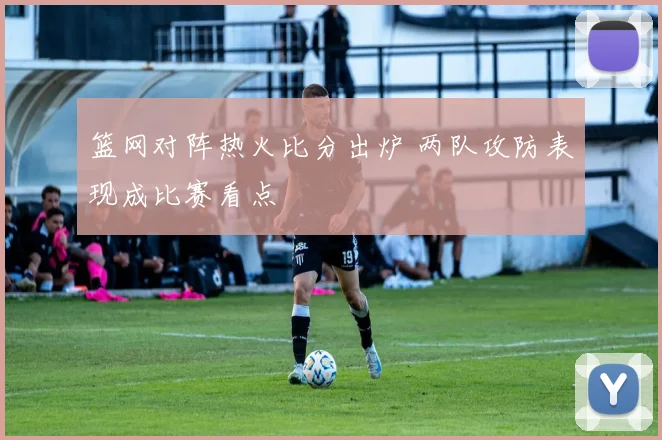 篮网对阵热火比分出炉 两队攻防表现成比赛看点