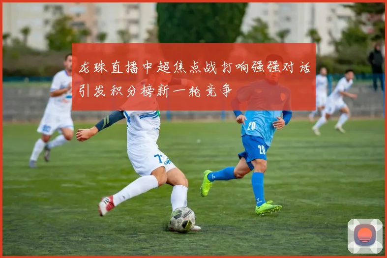 龙珠直播中超焦点战打响强强对话引发积分榜新一轮竞争