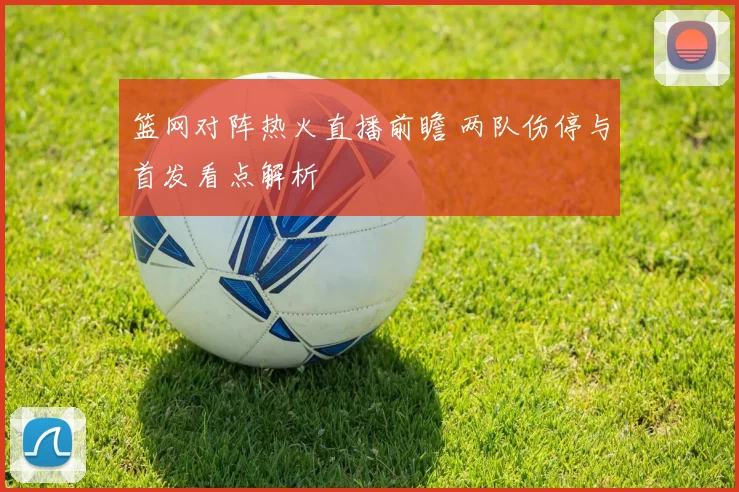 篮网对阵热火直播前瞻 两队伤停与首发看点解析